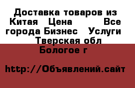 Доставка товаров из Китая › Цена ­ 100 - Все города Бизнес » Услуги   . Тверская обл.,Бологое г.